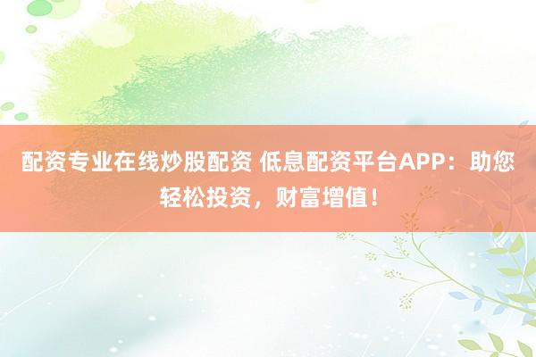 配资专业在线炒股配资 低息配资平台APP：助您轻松投资，财富增值！
