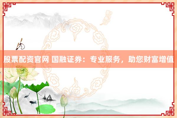 股票配资官网 国融证券：专业服务，助您财富增值