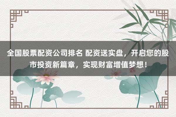 全国股票配资公司排名 配资送实盘，开启您的股市投资新篇章，实现财富增值梦想！