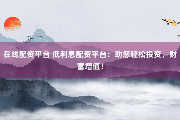在线配资平台 低利息配资平台：助您轻松投资，财富增值！
