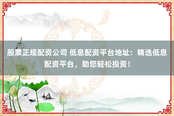股票正规配资公司 低息配资平台地址：精选低息配资平台，助您轻松投资！