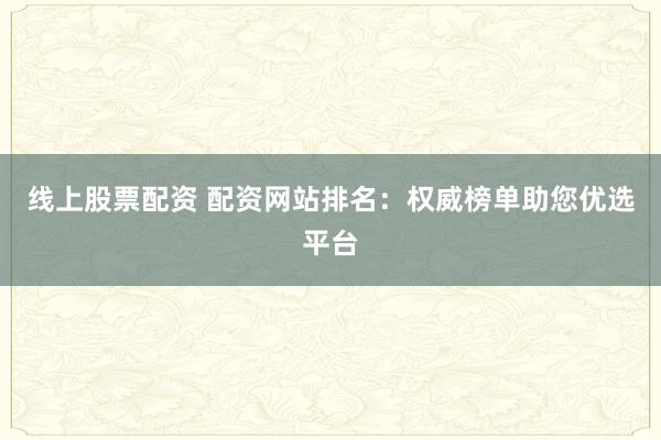 线上股票配资 配资网站排名：权威榜单助您优选平台