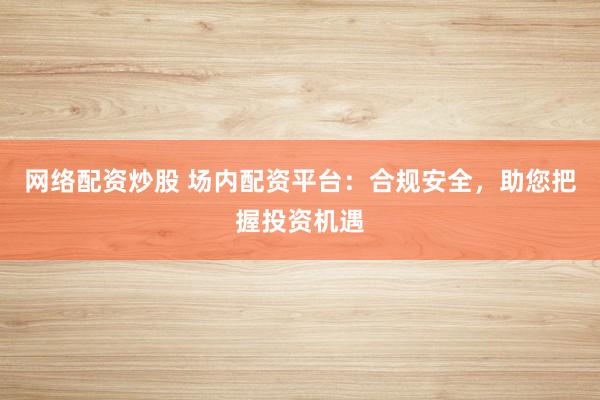 网络配资炒股 场内配资平台：合规安全，助您把握投资机遇