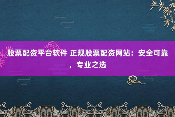 股票配资平台软件 正规股票配资网站：安全可靠，专业之选