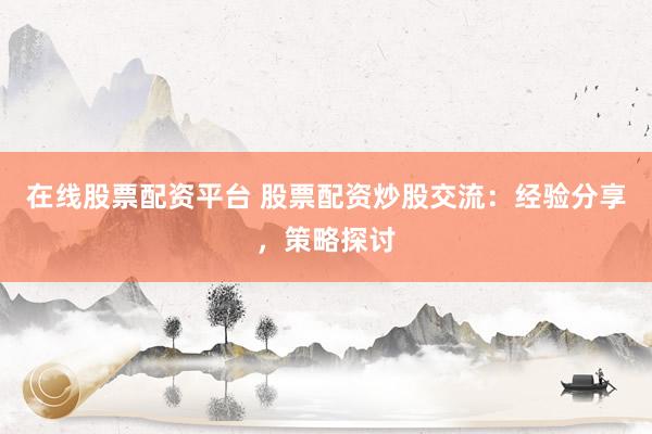 在线股票配资平台 股票配资炒股交流：经验分享，策略探讨