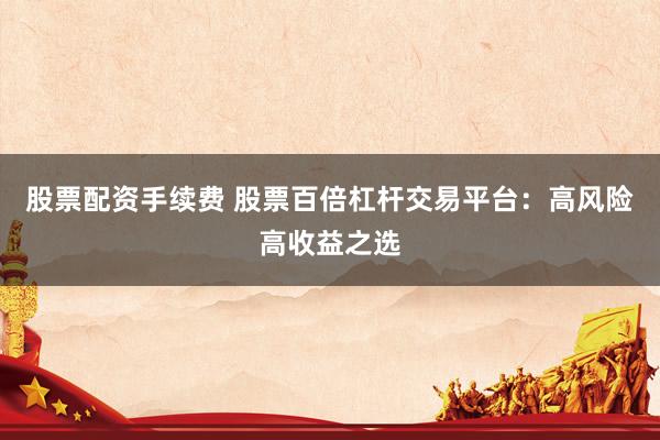 股票配资手续费 股票百倍杠杆交易平台：高风险高收益之选
