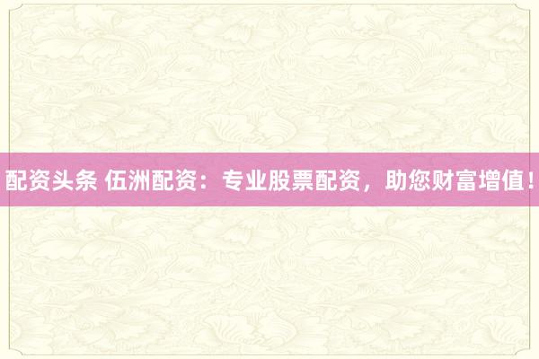 配资头条 伍洲配资：专业股票配资，助您财富增值！