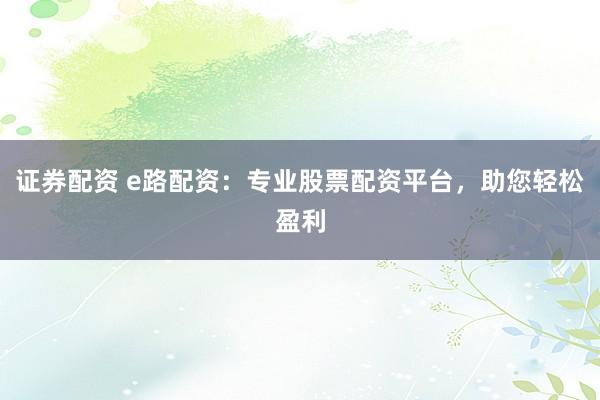 证券配资 e路配资：专业股票配资平台，助您轻松盈利