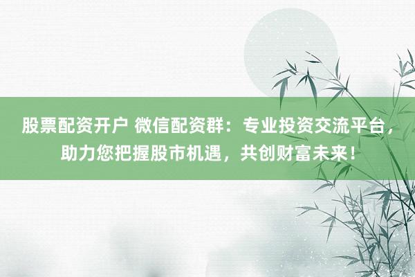 股票配资开户 微信配资群：专业投资交流平台，助力您把握股市机遇，共创财富未来！