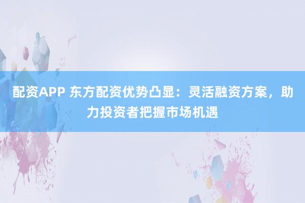 配资APP 东方配资优势凸显：灵活融资方案，助力投资者把握市场机遇