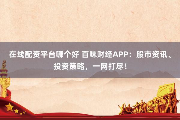 在线配资平台哪个好 百味财经APP：股市资讯、投资策略，一网打尽！
