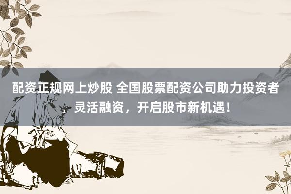 配资正规网上炒股 全国股票配资公司助力投资者，灵活融资，开启股市新机遇！