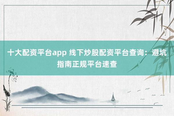 十大配资平台app 线下炒股配资平台查询：避坑指南正规平台速查