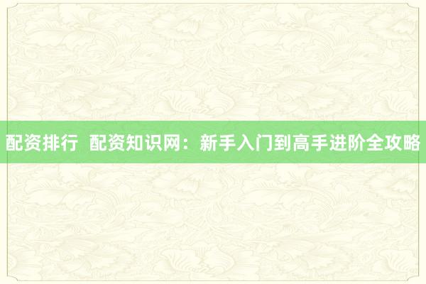 配资排行  配资知识网：新手入门到高手进阶全攻略