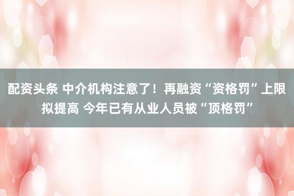 配资头条 中介机构注意了！再融资“资格罚”上限拟提高 今年已有从业人员被“顶格罚”