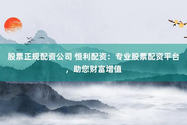 股票正规配资公司 恒利配资：专业股票配资平台，助您财富增值
