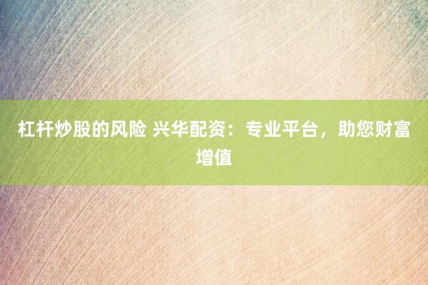 杠杆炒股的风险 兴华配资：专业平台，助您财富增值