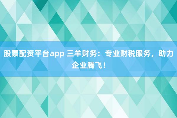 股票配资平台app 三羊财务：专业财税服务，助力企业腾飞！