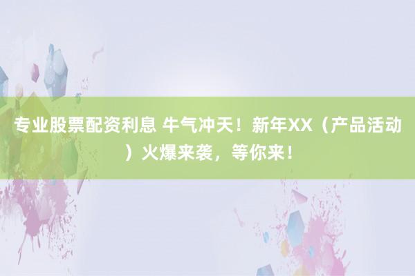 专业股票配资利息 牛气冲天！新年XX（产品活动）火爆来袭，等你来！