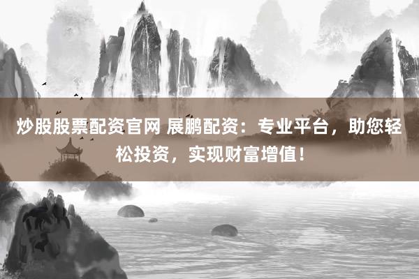 炒股股票配资官网 展鹏配资：专业平台，助您轻松投资，实现财富增值！