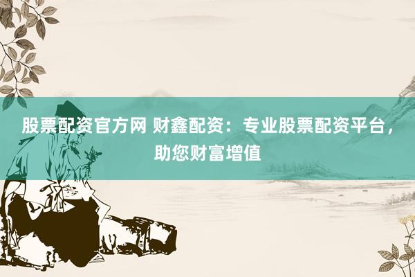股票配资官方网 财鑫配资：专业股票配资平台，助您财富增值