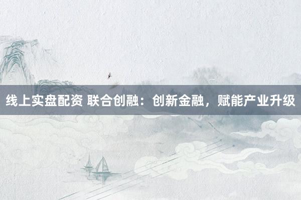 线上实盘配资 联合创融：创新金融，赋能产业升级