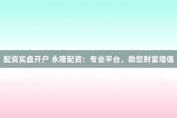 配资实盘开户 永隆配资：专业平台，助您财富增值