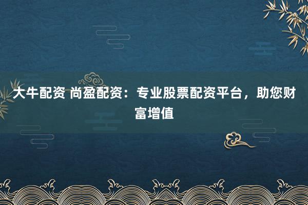 大牛配资 尚盈配资：专业股票配资平台，助您财富增值