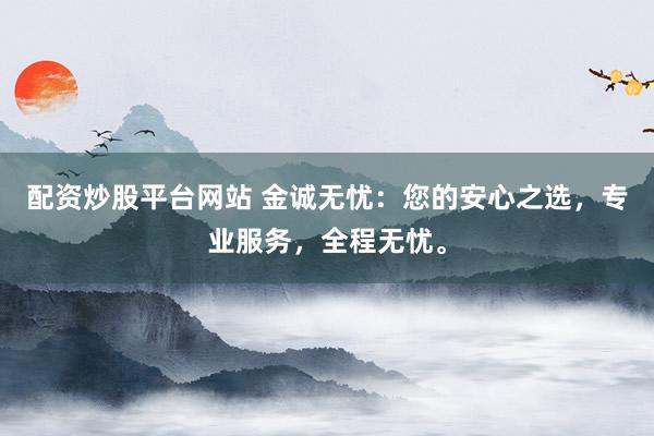 配资炒股平台网站 金诚无忧：您的安心之选，专业服务，全程无忧。