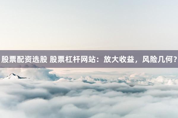 股票配资选股 股票杠杆网站：放大收益，风险几何？