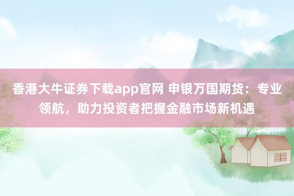 香港大牛证券下载app官网 申银万国期货：专业领航，助力投资者把握金融市场新机遇