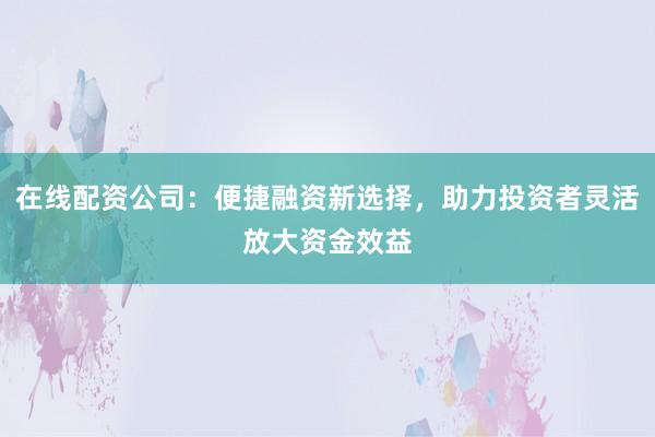 在线配资公司：便捷融资新选择，助力投资者灵活放大资金效益