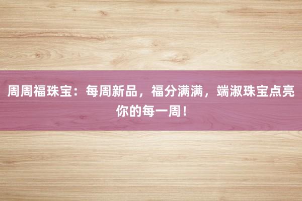 周周福珠宝：每周新品，福分满满，端淑珠宝点亮你的每一周！