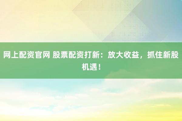 网上配资官网 股票配资打新：放大收益，抓住新股机遇！