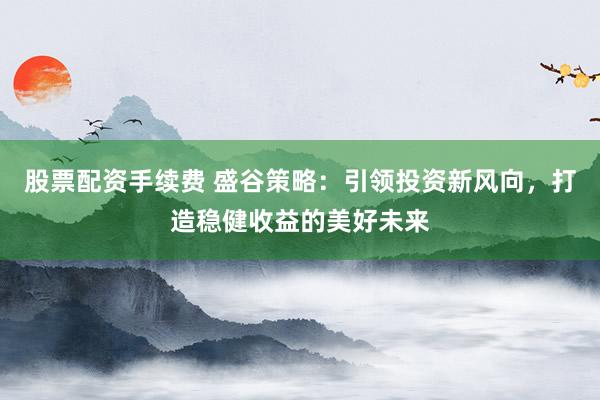 股票配资手续费 盛谷策略：引领投资新风向，打造稳健收益的美好未来
