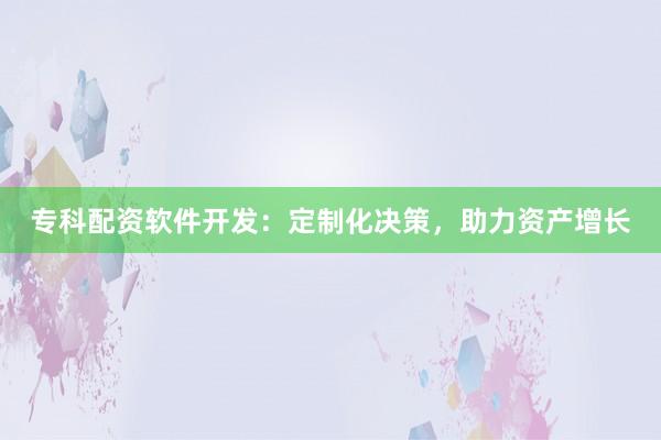 专科配资软件开发：定制化决策，助力资产增长