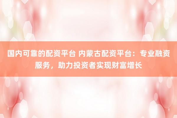 国内可靠的配资平台 内蒙古配资平台:专业融资服务,助力投资者实现财富增长
