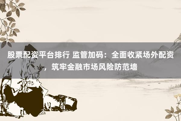 股票配资平台排行 监管加码:全面收紧场外配资,筑牢金融市场风险防范墙