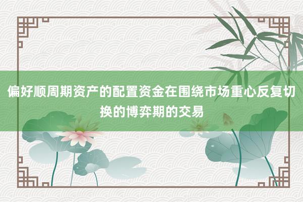 偏好顺周期资产的配置资金在围绕市场重心反复切换的博弈期的交易