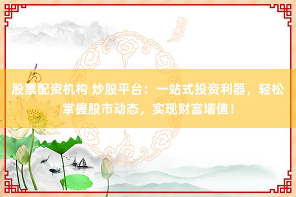 股票配资机构 炒股平台：一站式投资利器，轻松掌握股市动态，实现财富增值！