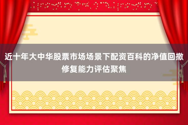近十年大中华股票市场场景下配资百科的净值回撤修复能力评估聚焦