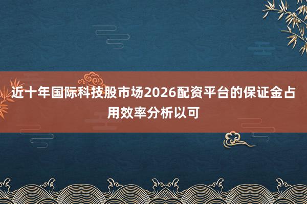 近十年国际科技股市场2026配资平台的保证金占用效率分析以可