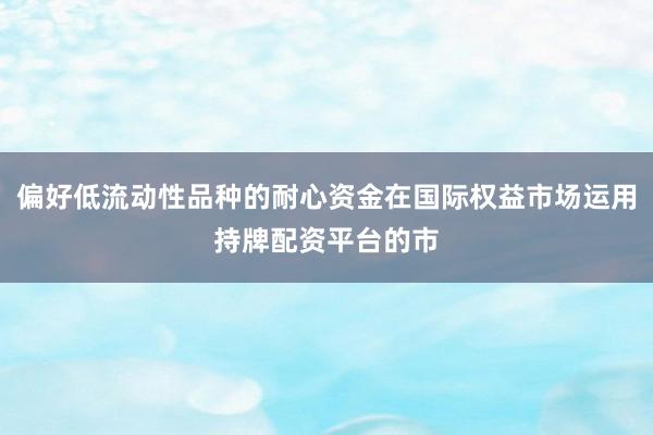 偏好低流动性品种的耐心资金在国际权益市场运用持牌配资平台的市