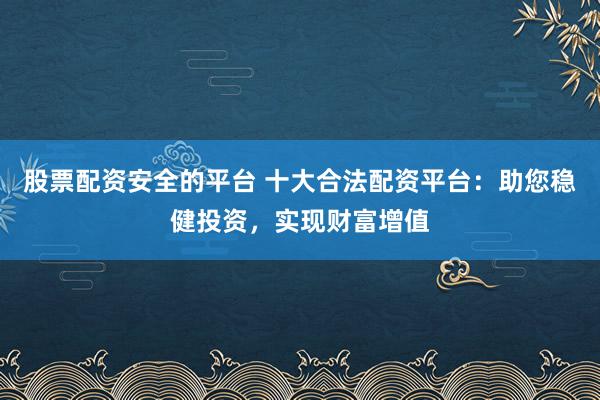 股票配资安全的平台 十大合法配资平台：助您稳健投资，实现财富增值