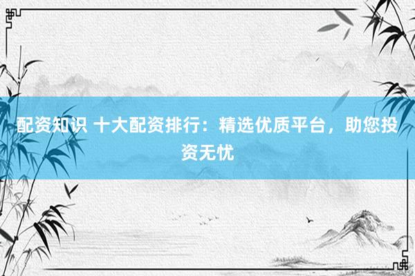 配资知识 十大配资排行：精选优质平台，助您投资无忧
