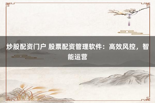 炒股配资门户 股票配资管理软件：高效风控，智能运营