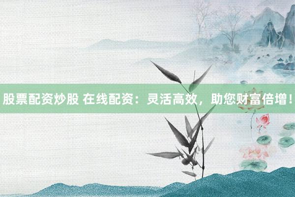 股票配资炒股 在线配资：灵活高效，助您财富倍增！