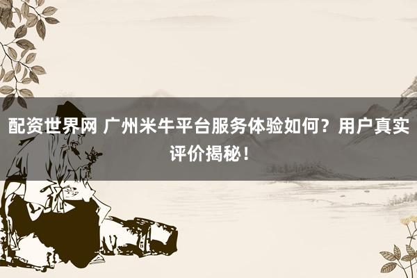 配资世界网 广州米牛平台服务体验如何？用户真实评价揭秘！