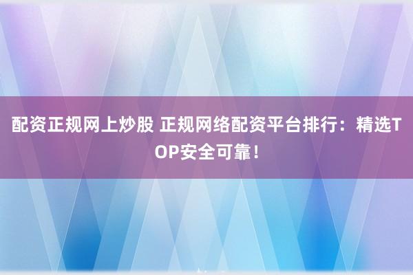配资正规网上炒股 正规网络配资平台排行：精选TOP安全可靠！