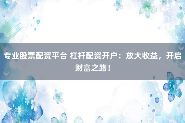 专业股票配资平台 杠杆配资开户：放大收益，开启财富之路！